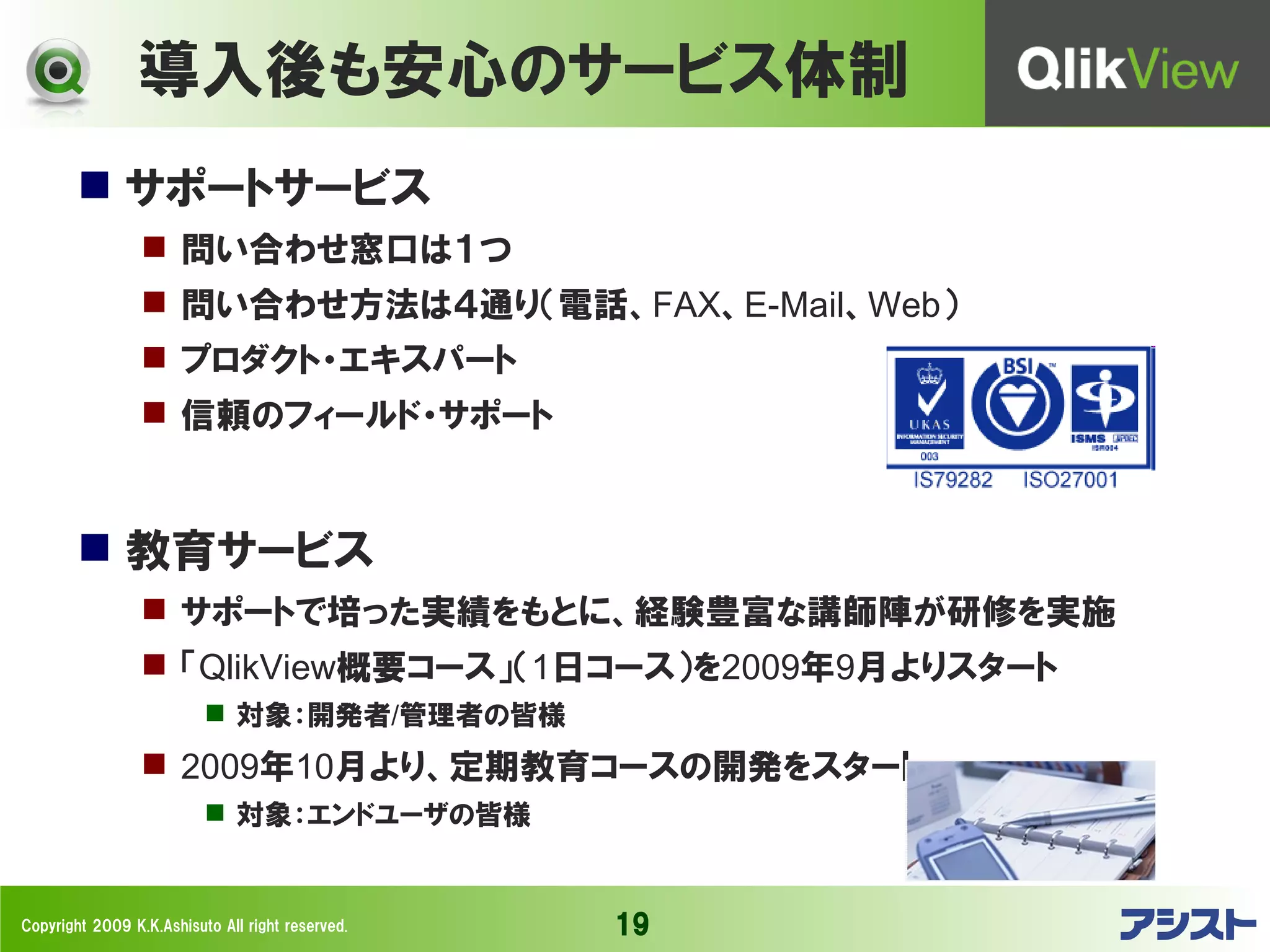 導入後も安心のサービス体制
         サポートサービス
                  問い合わせ窓口は１つ
                  問い合わせ方法は４通り（電話、FAX、E-Mail、Web）
                  プロダクト・エキスパート
                  信頼のフィールド・サポート


         教育サービス
                  サポートで培った実績をもとに、経験豊富な講師陣が研修を実施
                  「QlikView概要コース」（1日コース）を2009年9月よりスタート
                           対象：開発者/管理者の皆様
                  2009年10月より、定期教育コースの開発をスタート
                           対象：エンドユーザの皆様


Copyright 2009 K.K.Ashisuto All right reserved.   19
 