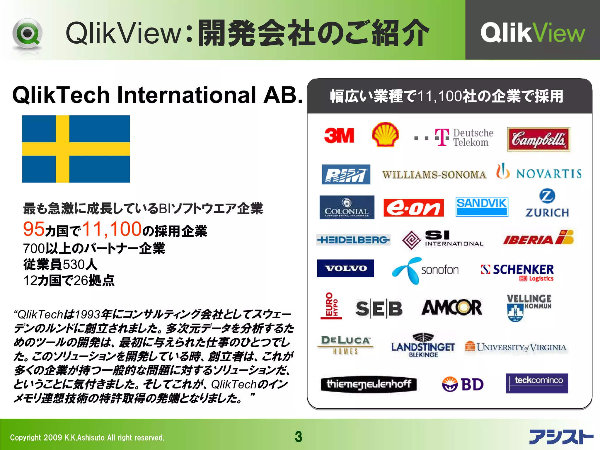 QlikView：開発会社のご紹介
QlikTech International AB.                            幅広い業種で11,100社の企業で採用




   最も急激に成長しているBIソフトウエア企業
   95カ国で11,100の採用企業
   700以上のパートナー企業
   従業員530人
   12カ国で26拠点

“QlikTechは1993年にコンサルティング会社としてスウェー
デンのルンドに創立されました。多次元データを分析するた
めのツールの開発は、最初に与えられた仕事のひとつでし
た。このソリューションを開発している時、創立者は、これが
多くの企業が持つ一般的な問題に対するソリューションだ、
ということに気付きました。そしてこれが、QlikTechのイン
メモリ連想技術の特許取得の発端となりました。 ”


Copyright 2009 K.K.Ashisuto All right reserved.   3
 