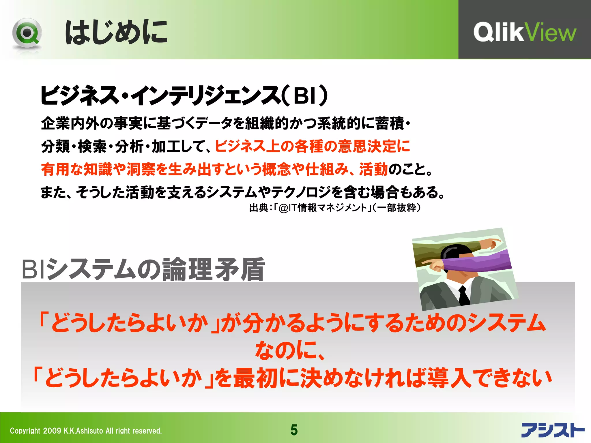 はじめに

         ビジネス・インテリジェンス（BI）
         企業内外の事実に基づくデータを組織的かつ系統的に蓄積・
         分類・検索・分析・加工して、ビジネス上の各種の意思決定に
         有用な知識や洞察を生み出すという概念や仕組み、活動のこと。
         また、そうした活動を支えるシステムやテクノロジを含む場合もある。
                                                  出典：「@IT情報マネジメント」（一部抜粋）




   BIシステムの論理矛盾
        「どうしたらよいか」が分かるようにするためのシステム
                    なのに、
       「どうしたらよいか」を最初に決めなければ導入できない

Copyright 2009 K.K.Ashisuto All right reserved.        5
 
