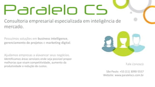 Consultoria empresarial especializada em inteligência de
mercado.
Possuímos soluções em business intelligence,
gerenciamento de projetos e marketing digital.
Ajudamos empresas a alavancar seus negócios.
Identificamos áreas sensíveis onde seja possível propor
melhorias que visam competitividade, aumento da
produtividade e redução de custos.
Fale conosco
São Paulo: +55 (11) 3090-5557
Website: www.paralelocs.com.br
 