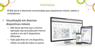 • Visualização em diversos
dispositivos móveis
– Qlik Sense permite que a mesma
aplicação seja acessada pelo mesmo
usuário e em até 5 dispositivos
diferentes
– Toda ação feita em um dispositivo,
reflete na visão de todos os outros.
O Qlik Sense é altamente recomendado para dispositivos móveis, tablets e
smartphones.
Mobilidade
 