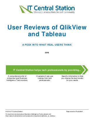 User Reviews of QlikView
and Tableau
A PEEK INTO WHAT REAL USERS THINK
2016
IT Central Station helps tech professionals by providing...
A comprehensive list of
enterprise level Business
Intelligence Tools vendors.
A sample of real user
reviews from tech
professionals.
Specific information to help
you choose the best vendor
for your needs.
© 2016 IT Central Station Reproduction Prohibited
To read more reviews about Business Intelligence Tools, please visit:
http://www.itcentralstation.com/products/comparisons/qlikview_vs_tableau
 