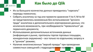 Как было до Qlik
• Из-за большого количества данных приходилось “нарезать”
периоды помесячно;
• Собрать аналитику за год или провести сравнение Y-to-Y, M-to-M
не представлялось возможным без использования “ручного
труда” аналитика и дополнительного агрегирования данных, что
исключало возможность, при необходимости “провалиться” до
первичного документа;
• Использование дополнительных источников данных
(информация о рынке, протоколы торгов торговых площадок,
конкурентное окружение) – все только по отдельному запросу и
в “ручном” режиме;
• Наличие многочисленных “версий правды” при проведении
совместных совещаний с подразделениями компании;
 