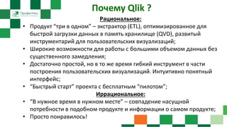 Почему Qlik ?
Рациональное:
• Продукт “три в одном” – экстрактор (ETL), оптимизированное для
быстрой загрузки данных в память хранилище (QVD), развитый
инструментарий для пользовательских визуализаций;
• Широкие возможности для работы с большими объемом данных без
существенного замедления;
• Достаточно простой, но в то же время гибкий инструмент в части
построения пользовательских визуализаций. Интуитивно понятный
интерфейс;
• “Быстрый старт” проекта с бесплатным “пилотом”;
Иррациональное:
• “В нужное время в нужном месте” – совпадение насущной
потребности в подобном продукте и информации о самом продукте;
• Просто понравилось!
 