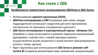 Как стало с Qlik
Особенности совместного использования QlikView и Qlik Sense:
• Использование единого хранилища (QVD);
• QlikView интегрирован в ERP (в режиме web-view), каждое
подразделение использует созданное для него приложение,
построенное по принципу «погружения в данные»;
• Qlik Sense интегрирован в корпоративный портал «Битрикс 24»
(коробка) и чаще используется в режиме отдельных визуализаций
(диаграмм) с учетом того, с какой страницы портала
осуществляется вызов аналитики и какой контент просматривается
(клиент, товар, сделка);
• Идет подготовка для использования Qlik Sense в режиме self-
service BI (создание репозитория мер, измерений, визуализаций);
 