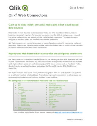 Qlik Web Connectors | 1
Data Sheet
Qlik®
Web Connectors
Gain up-to-date insight on social media and other cloud-based
data sources
Data resides in more disparate locations as social media and other cloud-based data sources are
becoming increasingly important. For example, companies need the ability to easily measure how well
their social media activities are resonating in the market and with customers. Yet organizations are
struggling to efficiently collect and utilize this disconnected information.
Qlik Web Connectors is a comprehensive suite of pre-configured connectors for major social media and
web-based data sources. It enables better decision making by allowing users to easily combine internal or
on-premise information with cloud-based data sources.
Rapidly add Web-based data sources with pre-configured connectors
Qlik Web Connectors provide out-of-the-box connectors that are designed for specific application and data
sources. This eliminates the need for any in-house connector development or maintenance and allows for
quick implementation. Users can easily access popular Web-based services such as Facebook, Twitter,
Google Analytics as well as Web-based applications like Microsoft Dynamics CRM, MailChimp or
SugarCRM.
Qlik Web Connectors links to web-based platforms through their APIs and feeds it into the Qlik platform
on an ad-hoc or regularly scheduled basis. This radically improves the consistency of data analysis, and
empowers you to make informed business decisions in near real-time.
Pre-configured connectors for social media and web-base data sources
For a complete, up-to-date list of data sources, please go to www.qlik.com/products/qlik-connectors
• Bit.ly
• Box
• Dropbox
• Facebook
o Fan Pages & Groups
o Insights
• Google
o AdSense
o AdWords
o Analytics
o BigQuery
o Calendar
o DoubleClick for Publishers (DFP)
o Drive & Sheets
o Search Console
• Klout
• Mailbox (POP3/IMAP)
• MailChimp
• Microsoft Dynamics CRM
• Microsoft OneDrive
• Microsoft Office 365
• MongoDB
• OData
• Sentiment Analysis & Text Analytics
(multiple APIs supported)
• Slack
• SugarCRM
• SurveyMonkey
• Twitter
• YouTube
o Insights
o Data
 