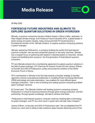 26 May 2022
FORTESCUE FUTURE INDUSTRIES AND QLIMATE TO
EXPLORE QUANTUM SOLUTIONS IN GREEN HYDROGEN
Qlimate, a quantum computing net-zero initiative based in Silicon Valley dedicated to
help mitigate climate change, and Fortescue Future Industries (FFI), a global leader in
green energy and green industry, today announced that FFI would become a
foundational member of the “Qlimate Initiative” to explore quantum computing solutions
in green hydrogen.
Qlimate, backed by PsiQuantum, a company building the world's first fault-tolerant
quantum computer, has secured substantial capacity on the early machines. Qlimate
has a singular focus on partnering with leaders in decarbonisation to maximise climate
impact and facilitating their access to the first generation of fault-tolerant quantum
computers.
FFI and Qlimate entered into a membership agreement to explore quantum solutions in
the field of green hydrogen. FFI Chairman Dr Andrew Forrest AO and Jeremy O’Brien,
co-founder and CEO of PsiQuantum, jointly announced the ambition at the World
Economic Forum in Davos.
FFI’s membership in Qlimate is the first step towards a broader strategy to develop
algorithms solving computational bottlenecks in modelling Proton Exchange Membrane
(PEM) technology and pulse electrolysis - key enablers for more efficient green
hydrogen production - with a view to building and scaling quantum computing-enabled
green hydrogen ventures.
Dr Forrest said, “The Qlimate initiative with leading quantum computing company
PsiQuantum is critical to lowering emissions through green energy production, and this
partnership, through greater knowledge, will help to achieve that faster.
“PsiQuantum’s fault-tolerant quantum computer could be a leading light in technology
for green hydrogen, and FFI as a first mover in green tech will help make it happen.”
Jeremy O’Brien, co-founder and CEO of PsiQuantum said, “We are delighted that FFI
shares our vision and is willing to take ambitious steps towards delivering some of the
 