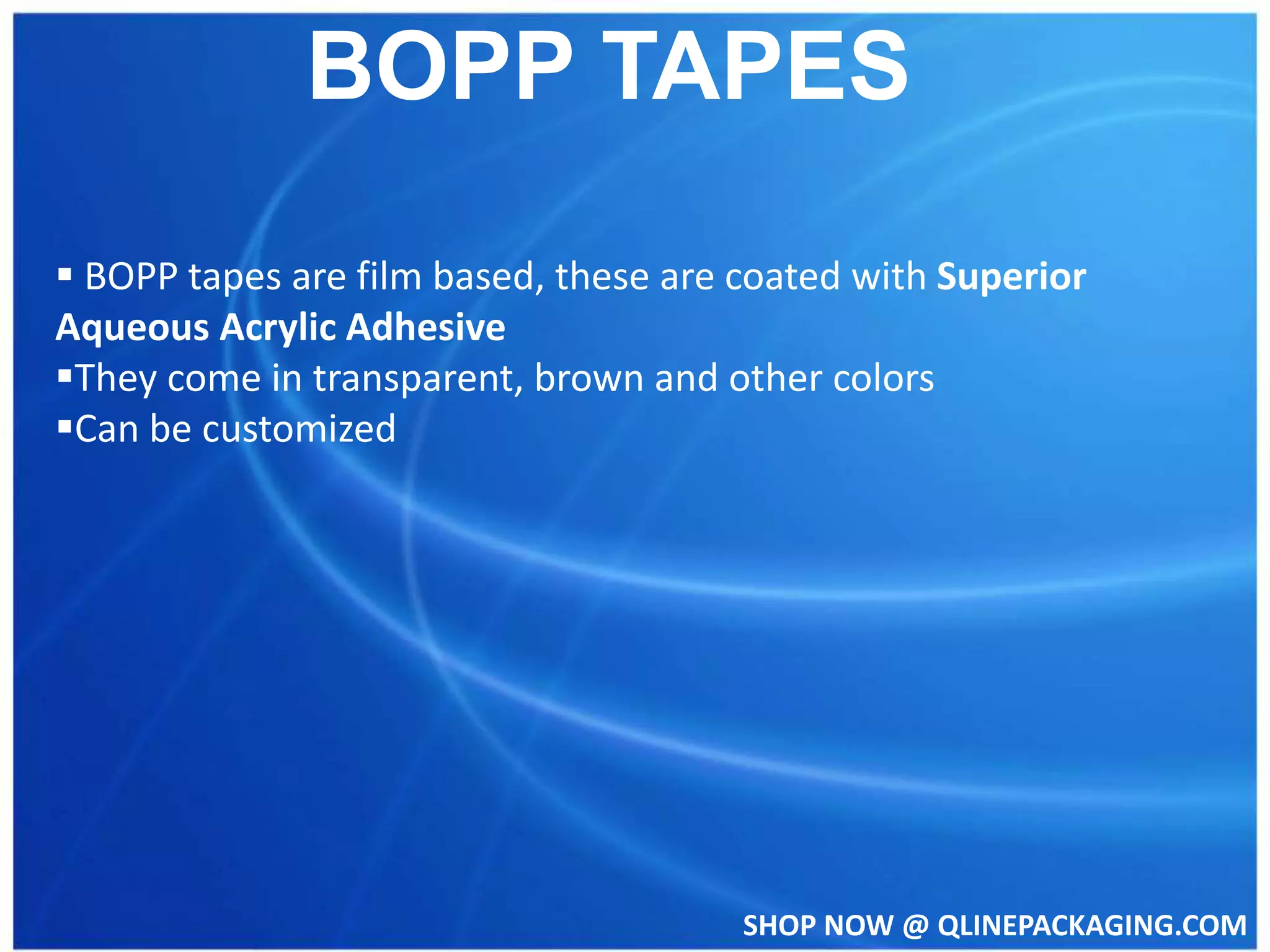 SHOP NOW @ QLINEPACKAGING.COM
BOPP TAPES
BOPP tapes are film based, these are coated with Superior
Aqueous Acrylic Adhesive
They come in transparent, brown and other colors
Can be customized