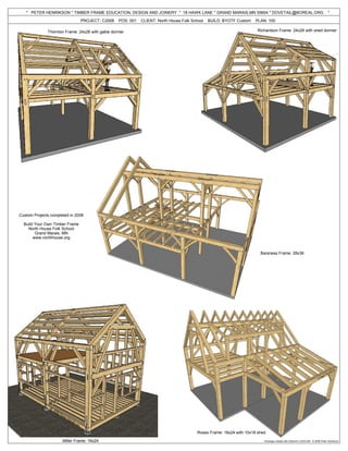 * PETER HENRIKSON * TIMBER FRAME EDUCATION, DESIGN AND JOINERY * 18 HAWK LANE * GRAND MARAIS,MN 55604 * DOVETAIL@BOREAL.ORG                                                  *
                                PROJECT: C2008    POS: 001   CLIENT: North House Folk School   BUILD: BYOTF Custom   PLAN: 100

              Thornton Frame: 24x28 with gable dormer                                                                 Richardson Frame: 24x28 with shed dormer




Custom Projects completed in 2008

  Build Your Own Timber Frame
    North House Folk School
        Grand Marais, MN
       www.northhouse.org


                                                                                                                        Barsness Frame: 28x36




                                                                                         Rosso Frame: 16x24 with 10x18 shed

                      Miller Frame: 16x24                                                                                 Drawings created with Dietrich's CAD/CAM © 2008 Peter Henrikson
 