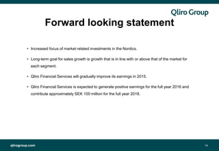 qlirogroup.com
Forward looking statement
14
• Increased focus of market related investments in the Nordics.
• Long-term goal for sales growth is growth that is in line with or above that of the market for
each segment.
• Qliro Financial Services will gradually improve its earnings in 2015.
• Qliro Financial Services is expected to generate positive earnings for the full year 2016 and
contribute approximately SEK 100 million for the full year 2018.
 