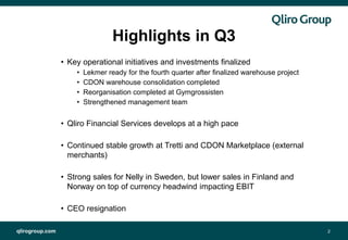 qlirogroup.com 2
Highlights in Q3
• Key operational initiatives and investments finalized
• Lekmer ready for the fourth quarter after finalized warehouse project
• CDON warehouse consolidation completed
• Reorganisation completed at Gymgrossisten
• Strengthened management team
• Qliro Financial Services develops at a high pace
• Continued stable growth at Tretti and CDON Marketplace (external
merchants)
• Strong sales for Nelly in Sweden, but lower sales in Finland and
Norway on top of currency headwind impacting EBIT
• CEO resignation
 