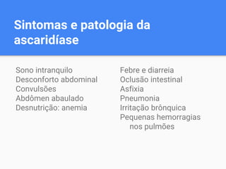 Sintomas e patologia da
ascaridíase
Sono intranquilo
Desconforto abdominal
Convulsões
Abdômen abaulado
Desnutrição: anemia
Febre e diarreia
Oclusão intestinal
Asfixia
Pneumonia
Irritação brônquica
Pequenas hemorragias
nos pulmões
 
