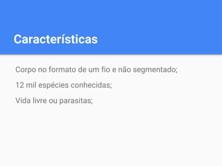 Características
Corpo no formato de um fio e não segmentado;
12 mil espécies conhecidas;
Vida livre ou parasitas;
 
