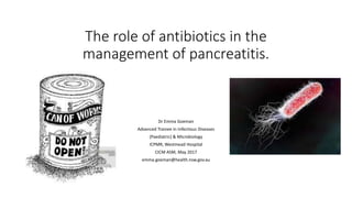 The role of antibiotics in the
management of pancreatitis.
Dr Emma Goeman
Advanced Trainee in Infectious Diseases
(Paediatric) & Microbiology
ICPMR, Westmead Hospital
CICM ASM, May 2017
emma.goeman@health.nsw.gov.au
 