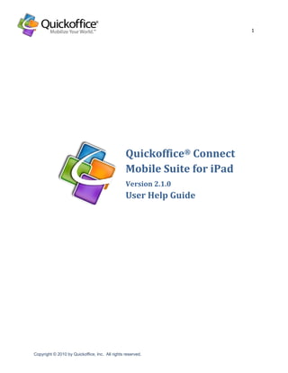 1




                                                 Quickoffice® Connect
                                                 Mobile Suite for iPad
                                                 Version 2.1.0
                                                 User Help Guide




Copyright © 2010 by Quickoffice, Inc. All rights reserved.
 