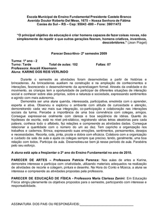 Escola Municipal de Ensino Fundamental Presidente Castelo Branco
Avenida Doutor Roberto Del Mese, 1675 – Nossa Senhora de Fátima
Caxias do Sul – RS – Cep: 95043 -000 – Fone: 39011472
“O principal objetivo da educação é criar homens capazes de fazer coisas novas, não
simplesmente de repetir o que outras gerações fizeram, homens criativos, inventivos,
descobridores.” (Jean Piaget)
Parecer Descritivo- 2º semestre 2009
Turma: 1º ano - 2
Turno: Tarde Total de aulas: 102 Faltas: 07
Professora: Aracéli Kleemann
Aluna: KARINE DOS REIS VERLINDO
Durante o semestre as atividades foram desenvolvidas a partir de histórias e
brincadeiras. As brincadeiras auxiliam na construção e na ampliação de conhecimentos e
interações, favorecendo o desenvolvimento da aprendizagem formal. Através da oralidade e do
movimento, as crianças tem a oportunidade de participar de diferentes situações de interação
social e conhecer sobre elas próprias, sobre a natureza e sociedade, expressando sentimentos
e agindo com mais autonomia.
Demonstra ser uma aluna querida, interessada, participativa, envolvida com o aprender,
esperta e ativa. Observou e explorou o ambiente com atitude de curiosidade e atenção,
demonstrando cada vez mais sua integração, co-participação e colaboração nas interações
sociais da turma. Percebe a importância de uma boa convivência com colegas, amigos.
Consegue expressar-se oralmente com clareza e boa seqüência de idéias. Quanto às
hipóteses de escrita, está no nível pré-silábico, registrando várias letras aleatórias para cada
palavra, conhece todo o alfabeto, faz relações e compreende as atividades dadas. Consegue
relacionar a quantidade com o número do um ao dez. Tem capricho e organização nos
trabalhos e cadernos. Brinca, expressando suas emoções, sentimentos, pensamentos, desejos
e necessidades. Recorta, cola, pinta, picota e dobra com eficácia. Colabora com a organização
e cuidado da sala de aula e ajuda os colegas sempre que preciso, tendo, geralmente, uma boa
relação com todos. Participa da aula. Desenvolveu-se bem já nesse período de aula. Parabéns
pelo seu esforço.
A aluna está apta a freqüentar o 2ª ano do Ensino Fundamental no ano de 2010.
PARECER DE ARTES – Professora Patrícia Parenza: Nas aulas de artes a Karina,
demonstra interesse e participa com criatividade, utilizando materiais adequados na realização
de atividades de recorte e colagem, pintura e desenho. Na Hora do Conto e Música, a aluna se
interessa e compreende as atividades propostas pela professora.
PARECER DE EDUCAÇÃO DE FÍSICA - Professora Maria Clarissa Zanini: Em Educação
Física atingiu plenamente os objetivos propostos para o semestre, participando com interesse e
responsabilidade.
ASSINATURA DOS PAIS OU RESPONSÁVEIS:______________________________
 
