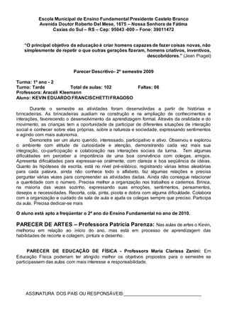 Escola Municipal de Ensino Fundamental Presidente Castelo Branco
Avenida Doutor Roberto Del Mese, 1675 – Nossa Senhora de Fátima
Caxias do Sul – RS – Cep: 95043 -000 – Fone: 39011472
“O principal objetivo da educação é criar homens capazes de fazer coisas novas, não
simplesmente de repetir o que outras gerações fizeram, homens criativos, inventivos,
descobridores.” (Jean Piaget)
Parecer Descritivo- 2º semestre 2009
Turma: 1º ano - 2
Turno: Tarde Total de aulas: 102 Faltas: 06
Professora: Aracéli Kleemann
Aluno: KEVIN EDUARDO FRANCISCHETTI FRAGOSO
Durante o semestre as atividades foram desenvolvidas a partir de histórias e
brincadeiras. As brincadeiras auxiliam na construção e na ampliação de conhecimentos e
interações, favorecendo o desenvolvimento da aprendizagem formal. Através da oralidade e do
movimento, as crianças tem a oportunidade de participar de diferentes situações de interação
social e conhecer sobre elas próprias, sobre a natureza e sociedade, expressando sentimentos
e agindo com mais autonomia.
Demonstra ser um aluno querido, interessado, participativo e ativo. Observou e explorou
o ambiente com atitude de curiosidade e atenção, demonstrando cada vez mais sua
integração, co-participação e colaboração nas interações sociais da turma. Tem algumas
dificuldades em perceber a importância de uma boa convivência com colegas, amigos.
Apresenta dificuldades para expressar-se oralmente, com clareza e boa seqüência de idéias.
Quanto às hipóteses de escrita, está no nível pré-silábico, registrando várias letras aleatórias
para cada palavra, ainda não conhece todo o alfabeto, faz algumas relações e precisa
perguntar várias vezes para compreender as atividades dadas. Ainda não consegue relacionar
a quantidade com o número. Precisa melhor a organização nos trabalhos e cadernos. Brinca,
na maioria das vezes sozinho, expressando suas emoções, sentimentos, pensamentos,
desejos e necessidades. Recorta, cola, pinta, picota e dobra com alguma dificuldade. Colabora
com a organização e cuidado da sala de aula e ajuda os colegas sempre que preciso. Participa
da aula. Precisa dedicar-se mais
O aluno está apto a freqüentar o 2ª ano do Ensino Fundamental no ano de 2010.
PARECER DE ARTES – Professora Patrícia Parenza: Nas aulas de artes o Kevin,
melhorou em relação ao início do ano, mas está em processo de aprendizagem das
habilidades de recorte e colagem, pintura e desenho.
PARECER DE EDUCAÇÃO DE FÍSICA - Professora Maria Clarissa Zanini: Em
Educação Física poderiam ter atingido melhor os objetivos propostos para o semestre se
participassem das aulas com mais interesse e responsabilidade.
ASSINATURA DOS PAIS OU RESPONSÁVEIS:______________________________
 