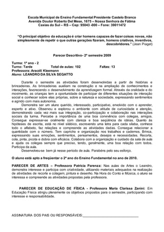 Escola Municipal de Ensino Fundamental Presidente Castelo Branco
Avenida Doutor Roberto Del Mese, 1675 – Nossa Senhora de Fátima
Caxias do Sul – RS – Cep: 95043 -000 – Fone: 39011472
“O principal objetivo da educação é criar homens capazes de fazer coisas novas, não
simplesmente de repetir o que outras gerações fizeram, homens criativos, inventivos,
descobridores.” (Jean Piaget)
Parecer Descritivo- 2º semestre 2009
Turma: 1º ano - 2
Turno: Tarde Total de aulas: 102 Faltas: 13
Professora: Aracéli Kleemann
Aluno: LEANDRO DA SILVA SEGATTO
Durante o semestre as atividades foram desenvolvidas a partir de histórias e
brincadeiras. As brincadeiras auxiliam na construção e na ampliação de conhecimentos e
interações, favorecendo o desenvolvimento da aprendizagem formal. Através da oralidade e do
movimento, as crianças tem a oportunidade de participar de diferentes situações de interação
social e conhecer sobre elas próprias, sobre a natureza e sociedade, expressando sentimentos
e agindo com mais autonomia.
Demonstra ser um aluno querido, interessado, participativo, envolvido com o aprender,
esperto e ativo. Observou e explorou o ambiente com atitude de curiosidade e atenção,
demonstrando cada vez mais sua integração, co-participação e colaboração nas interações
sociais da turma. Percebe a importância de uma boa convivência com colegas, amigos.
Consegue expressar-se oralmente com clareza e boa seqüência de idéias. Quanto às
hipóteses de escrita, está no nível silábico, escrevendo uma letra para cada sílaba, conhece
todo o alfabeto, faz relações e compreende as atividades dadas. Consegue relacionar a
quantidade com o número. Tem capricho e organização nos trabalhos e cadernos. Brinca,
expressando suas emoções, sentimentos, pensamentos, desejos e necessidades. Recorta,
cola, pinta, picota e dobra com eficácia. Colabora com a organização e cuidado da sala de aula
e ajuda os colegas sempre que preciso, tendo, geralmente, uma boa relação com todos.
Participa da aula.
Desenvolveu-se bem já nesse período de aula. Parabéns pelo seu esforço.
O aluno está apto a freqüentar o 2ª ano do Ensino Fundamental no ano de 2010.
PARECER DE ARTES – Professora Patrícia Parenza: Nas aulas de Artes o Leandro,
demonstra interesse e participa com criatividade, utilizando materiais adequados na realização
de atividades de recorte e colagem, pintura e desenho. Na Hora do Conto e Música, o aluno se
interessa e compreende as atividades propostas pela professora.
PARECER DE EDUCAÇÃO DE FÍSICA - Professora Maria Clarissa Zanini: Em
Educação Física atingiu plenamente os objetivos propostos para o semestre, participando com
interesse e responsabilidade.
ASSINATURA DOS PAIS OU RESPONSÁVEIS:______________________________
 
