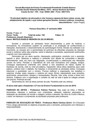 Escola Municipal de Ensino Fundamental Presidente Castelo Branco
Avenida Doutor Roberto Del Mese, 1675 – Nossa Senhora de Fátima
Caxias do Sul – RS – Cep: 95043 -000 – Fone: 39011472
“O principal objetivo da educação é criar homens capazes de fazer coisas novas, não
simplesmente de repetir o que outras gerações fizeram, homens criativos, inventivos,
descobridores.” (Jean Piaget)
Parecer Descritivo- 2º semestre 2009
Turma: 1º ano - 2
Turno: Tarde Total de aulas: 102 Faltas: 12
Professora: Aracéli Kleemann
Aluno: MATEUS BASÍLIO MIGNONI DA SILVA MIGUEL
Durante o semestre as atividades foram desenvolvidas a partir de histórias e
brincadeiras. As brincadeiras auxiliam na construção e na ampliação de conhecimentos e
interações, favorecendo o desenvolvimento da aprendizagem formal. Através da oralidade e do
movimento, as crianças tem a oportunidade de participar de diferentes situações de interação
social e conhecer sobre elas próprias, sobre a natureza e sociedade, expressando sentimentos
e agindo com mais autonomia.
Demonstra ser um aluno querido, interessado, participativo, envolvido com o aprender,
esperto e ativo. Observou e explorou o ambiente com atitude de curiosidade e atenção,
demonstrando cada vez mais sua integração, co-participação e colaboração nas interações
sociais da turma. Percebe a importância de uma boa convivência com colegas, amigos.
Consegue expressar-se oralmente com clareza e boa seqüência de idéias. Quanto às
hipóteses de escrita, está no nível pré-silábico, registrando várias letras aleatórias para cada
palavra, conhece todo o alfabeto, faz relações e compreende as atividades dadas. Consegue
relacionar a quantidade com o número. Precisa melhorar a organização nos trabalhos e
cadernos (muitas vezes esquece o caderno em casa). Brinca, expressando suas emoções,
sentimentos, pensamentos, desejos e necessidades. Recorta, cola, pinta, picota e dobra com
eficácia. Colabora com a organização e cuidado da sala de aula e ajuda os colegas sempre
que preciso. Participa da aula.
Desenvolveu-se bem já nesse período de aula. Parabéns pelo seu esforço.
O aluno está apto a freqüentar o 2ª ano do Ensino Fundamental no ano de 2010.
PARECER DE ARTES – Professora Patrícia Parenza: Nas aulas de Artes, o Mateus,
demonstrou interesse e participa com criatividade, utilizando materiais adequados na
realização de atividades de recorte e colagem, pintura e desenho. Na Hora do Conto e Música,
o aluno se interessa e compreende as atividades propostas pela professora.
PARECER DE EDUCAÇÃO DE FÍSICA - Professora Maria Clarissa Zanini: Em Educação
Física atingiu plenamente os objetivos propostos para o semestre, participando com interesse e
responsabilidade.
ASSINATURA DOS PAIS OU RESPONSÁVEIS:______________________________
 
