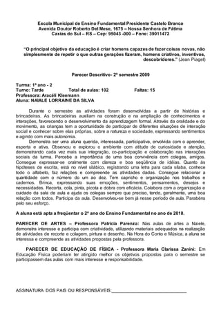 Escola Municipal de Ensino Fundamental Presidente Castelo Branco
Avenida Doutor Roberto Del Mese, 1675 – Nossa Senhora de Fátima
Caxias do Sul – RS – Cep: 95043 -000 – Fone: 39011472
“O principal objetivo da educação é criar homens capazes de fazer coisas novas, não
simplesmente de repetir o que outras gerações fizeram, homens criativos, inventivos,
descobridores.” (Jean Piaget)
Parecer Descritivo- 2º semestre 2009
Turma: 1º ano - 2
Turno: Tarde Total de aulas: 102 Faltas: 15
Professora: Aracéli Kleemann
Aluna: NAIALE LORRAINE DA SILVA
Durante o semestre as atividades foram desenvolvidas a partir de histórias e
brincadeiras. As brincadeiras auxiliam na construção e na ampliação de conhecimentos e
interações, favorecendo o desenvolvimento da aprendizagem formal. Através da oralidade e do
movimento, as crianças tem a oportunidade de participar de diferentes situações de interação
social e conhecer sobre elas próprias, sobre a natureza e sociedade, expressando sentimentos
e agindo com mais autonomia.
Demonstra ser uma aluna querida, interessada, participativa, envolvida com o aprender,
esperta e ativa. Observou e explorou o ambiente com atitude de curiosidade e atenção,
demonstrando cada vez mais sua integração, co-participação e colaboração nas interações
sociais da turma. Percebe a importância de uma boa convivência com colegas, amigos.
Consegue expressar-se oralmente com clareza e boa seqüência de idéias. Quanto às
hipóteses de escrita, está no nível silábico, registrando uma letra para cada sílaba, conhece
todo o alfabeto, faz relações e compreende as atividades dadas. Consegue relacionar a
quantidade com o número do um ao dez. Tem capricho e organização nos trabalhos e
cadernos. Brinca, expressando suas emoções, sentimentos, pensamentos, desejos e
necessidades. Recorta, cola, pinta, picota e dobra com eficácia. Colabora com a organização e
cuidado da sala de aula e ajuda os colegas sempre que preciso, tendo, geralmente, uma boa
relação com todos. Participa da aula. Desenvolveu-se bem já nesse período de aula. Parabéns
pelo seu esforço.
A aluna está apta a freqüentar o 2ª ano do Ensino Fundamental no ano de 2010.
PARECER DE ARTES – Professora Patrícia Parenza: Nas aulas de artes a Naiele,
demonstra interesse e participa com criatividade, utilizando materiais adequados na realização
de atividades de recorte e colagem, pintura e desenho. Na Hora do Conto e Música, a aluna se
interessa e compreende as atividades propostas pela professora.
PARECER DE EDUCAÇÃO DE FÍSICA - Professora Maria Clarissa Zanini: Em
Educação Física poderiam ter atingido melhor os objetivos propostos para o semestre se
participassem das aulas com mais interesse e responsabilidade.
ASSINATURA DOS PAIS OU RESPONSÁVEIS:______________________________
 