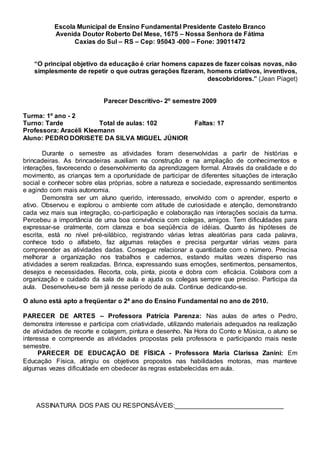 Escola Municipal de Ensino Fundamental Presidente Castelo Branco
Avenida Doutor Roberto Del Mese, 1675 – Nossa Senhora de Fátima
Caxias do Sul – RS – Cep: 95043 -000 – Fone: 39011472
“O principal objetivo da educação é criar homens capazes de fazer coisas novas, não
simplesmente de repetir o que outras gerações fizeram, homens criativos, inventivos,
descobridores.” (Jean Piaget)
Parecer Descritivo- 2º semestre 2009
Turma: 1º ano - 2
Turno: Tarde Total de aulas: 102 Faltas: 17
Professora: Aracéli Kleemann
Aluno: PEDRO DORISETE DA SILVA MIGUEL JÚNIOR
Durante o semestre as atividades foram desenvolvidas a partir de histórias e
brincadeiras. As brincadeiras auxiliam na construção e na ampliação de conhecimentos e
interações, favorecendo o desenvolvimento da aprendizagem formal. Através da oralidade e do
movimento, as crianças tem a oportunidade de participar de diferentes situações de interação
social e conhecer sobre elas próprias, sobre a natureza e sociedade, expressando sentimentos
e agindo com mais autonomia.
Demonstra ser um aluno querido, interessado, envolvido com o aprender, esperto e
ativo. Observou e explorou o ambiente com atitude de curiosidade e atenção, demonstrando
cada vez mais sua integração, co-participação e colaboração nas interações sociais da turma.
Percebeu a importância de uma boa convivência com colegas, amigos. Tem dificuldades para
expressar-se oralmente, com clareza e boa seqüência de idéias. Quanto às hipóteses de
escrita, está no nível pré-silábico, registrando várias letras aleatórias para cada palavra,
conhece todo o alfabeto, faz algumas relações e precisa perguntar várias vezes para
compreender as atividades dadas. Consegue relacionar a quantidade com o número. Precisa
melhorar a organização nos trabalhos e cadernos, estando muitas vezes disperso nas
atividades a serem realizadas. Brinca, expressando suas emoções, sentimentos, pensamentos,
desejos e necessidades. Recorta, cola, pinta, picota e dobra com eficácia. Colabora com a
organização e cuidado da sala de aula e ajuda os colegas sempre que preciso. Participa da
aula. Desenvolveu-se bem já nesse período de aula. Continue dedicando-se.
O aluno está apto a freqüentar o 2ª ano do Ensino Fundamental no ano de 2010.
PARECER DE ARTES – Professora Patrícia Parenza: Nas aulas de artes o Pedro,
demonstra interesse e participa com criatividade, utilizando materiais adequados na realização
de atividades de recorte e colagem, pintura e desenho. Na Hora do Conto e Música, o aluno se
interessa e compreende as atividades propostas pela professora e participando mais neste
semestre.
PARECER DE EDUCAÇÃO DE FÍSICA - Professora Maria Clarissa Zanini: Em
Educação Física, atingiu os objetivos propostos nas habilidades motoras, mas manteve
algumas vezes dificuldade em obedecer às regras estabelecidas em aula.
ASSINATURA DOS PAIS OU RESPONSÁVEIS:______________________________
 