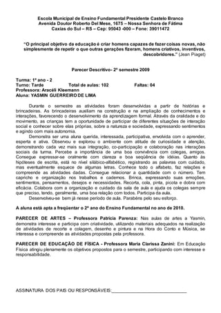 Escola Municipal de Ensino Fundamental Presidente Castelo Branco
Avenida Doutor Roberto Del Mese, 1675 – Nossa Senhora de Fátima
Caxias do Sul – RS – Cep: 95043 -000 – Fone: 39011472
“O principal objetivo da educação é criar homens capazes de fazer coisas novas, não
simplesmente de repetir o que outras gerações fizeram, homens criativos, inventivos,
descobridores.” (Jean Piaget)
Parecer Descritivo- 2º semestre 2009
Turma: 1º ano - 2
Turno: Tarde Total de aulas: 102 Faltas: 04
Professora: Aracéli Kleemann
Aluna: YASMIN GUERREIRO DE LIMA
Durante o semestre as atividades foram desenvolvidas a partir de histórias e
brincadeiras. As brincadeiras auxiliam na construção e na ampliação de conhecimentos e
interações, favorecendo o desenvolvimento da aprendizagem formal. Através da oralidade e do
movimento, as crianças tem a oportunidade de participar de diferentes situações de interação
social e conhecer sobre elas próprias, sobre a natureza e sociedade, expressando sentimentos
e agindo com mais autonomia.
Demonstra ser uma aluna querida, interessada, participativa, envolvida com o aprender,
esperta e ativa. Observou e explorou o ambiente com atitude de curiosidade e atenção,
demonstrando cada vez mais sua integração, co-participação e colaboração nas interações
sociais da turma. Percebe a importância de uma boa convivência com colegas, amigos.
Consegue expressar-se oralmente com clareza e boa seqüência de idéias. Quanto às
hipóteses de escrita, está no nível silábico-alfabético, registrando as palavras com cuidado,
mas eventualmente esquece de algumas letras. Conhece todo o alfabeto, faz relações e
compreende as atividades dadas. Consegue relacionar a quantidade com o número. Tem
capricho e organização nos trabalhos e cadernos. Brinca, expressando suas emoções,
sentimentos, pensamentos, desejos e necessidades. Recorta, cola, pinta, picota e dobra com
eficácia. Colabora com a organização e cuidado da sala de aula e ajuda os colegas sempre
que preciso, tendo, geralmente, uma boa relação com todos. Participa da aula.
Desenvolveu-se bem já nesse período de aula. Parabéns pelo seu esforço.
A aluna está apta a freqüentar o 2ª ano do Ensino Fundamental no ano de 2010.
PARECER DE ARTES – Professora Patrícia Parenza: Nas aulas de artes a Yasmin,
demonstra interesse e participa com criatividade, utilizando materiais adequados na realização
de atividades de recorte e colagem, desenho e pintura e na Hora do Conto e Música, se
interessa e compreende as atividades propostas pela professora.
PARECER DE EDUCAÇÃO DE FÍSICA - Professora Maria Clarissa Zanini: Em Educação
Física atingiu plenamente os objetivos propostos para o semestre, participando com interesse e
responsabilidade.
ASSINATURA DOS PAIS OU RESPONSÁVEIS:______________________________
 