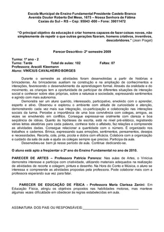 Escola Municipal de Ensino Fundamental Presidente Castelo Branco
Avenida Doutor Roberto Del Mese, 1675 – Nossa Senhora de Fátima
Caxias do Sul – RS – Cep: 95043 -000 – Fone: 39011472
“O principal objetivo da educação é criar homens capazes de fazer coisas novas, não
simplesmente de repetir o que outras gerações fizeram, homens criativos, inventivos,
descobridores.” (Jean Piaget)
Parecer Descritivo- 2º semestre 2009
Turma: 1º ano - 2
Turno: Tarde Total de aulas: 102 Faltas: 07
Professora: Aracéli Kleemann
Aluno: VINÍCIUS CAVALHEIRO BORGES
Durante o semestre as atividades foram desenvolvidas a partir de histórias e
brincadeiras. As brincadeiras auxiliam na construção e na ampliação de conhecimentos e
interações, favorecendo o desenvolvimento da aprendizagem formal. Através da oralidade e do
movimento, as crianças tem a oportunidade de participar de diferentes situações de interação
social e conhecer sobre elas próprias, sobre a natureza e sociedade, expressando sentimentos
e agindo com mais autonomia.
Demonstra ser um aluno querido, interessado, participativo, envolvido com o aprender,
esperto e ativo. Observou e explorou o ambiente com atitude de curiosidade e atenção,
demonstrando cada vez mais sua integração, co-participação e colaboração nas interações
sociais da turma. Percebe a importância de uma boa convivência com colegas, amigos, as
vezes se envolvendo em conflitos. Consegue expressar-se oralmente com clareza e boa
seqüência de idéias. Quanto às hipóteses de escrita, está no nível pré-silábico, registrando
várias letras aleatórias para cada palavra, conhece todo o alfabeto, faz relações e compreende
as atividades dadas. Consegue relacionar a quantidade com o número. É organizado nos
trabalhos e cadernos. Brinca, expressando suas emoções, sentimentos, pensamentos, desejos
e necessidades. Recorta, cola, pinta, picota e dobra com eficácia. Colabora com a organização
e cuidado da sala de aula e ajuda os colegas sempre que preciso. Participa da aula.
Desenvolveu-se bem já nesse período de aula. Continue dedicando-se.
O aluno está apto a freqüentar o 2ª ano do Ensino Fundamental no ano de 2010.
PARECER DE ARTES – Professora Patrícia Parenza: Nas aulas de Artes, o Vinicius
demonstra interesse e participa com criatividade, utilizando materiais adequados na realização
de atividades de recorte e colagem, pintura e desenho. Na Hora do Conto e Música, o aluno se
interessa e compreende as atividades propostas pela professora. Pode colaborar mais com a
professora esperando sua vez para falar.
PARECER DE EDUCAÇÃO DE FÍSICA - Professora Maria Clarissa Zanini: Em
Educação Física, atingiu os objetivos propostos nas habilidades motoras, mas manteve
algumas vezes dificuldade em obedecer às regras estabelecidas em aula.
ASSINATURA DOS PAIS OU RESPONSÁVEIS:______________________________
 