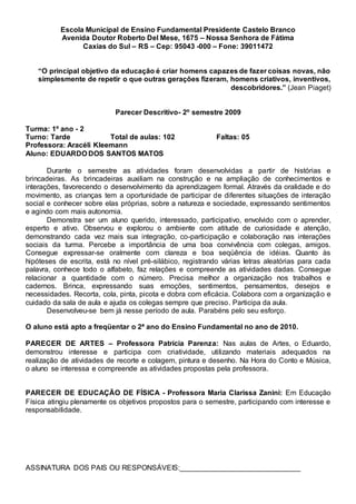 Escola Municipal de Ensino Fundamental Presidente Castelo Branco
Avenida Doutor Roberto Del Mese, 1675 – Nossa Senhora de Fátima
Caxias do Sul – RS – Cep: 95043 -000 – Fone: 39011472
“O principal objetivo da educação é criar homens capazes de fazer coisas novas, não
simplesmente de repetir o que outras gerações fizeram, homens criativos, inventivos,
descobridores.” (Jean Piaget)
Parecer Descritivo- 2º semestre 2009
Turma: 1º ano - 2
Turno: Tarde Total de aulas: 102 Faltas: 05
Professora: Aracéli Kleemann
Aluno: EDUARDO DOS SANTOS MATOS
Durante o semestre as atividades foram desenvolvidas a partir de histórias e
brincadeiras. As brincadeiras auxiliam na construção e na ampliação de conhecimentos e
interações, favorecendo o desenvolvimento da aprendizagem formal. Através da oralidade e do
movimento, as crianças tem a oportunidade de participar de diferentes situações de interação
social e conhecer sobre elas próprias, sobre a natureza e sociedade, expressando sentimentos
e agindo com mais autonomia.
Demonstra ser um aluno querido, interessado, participativo, envolvido com o aprender,
esperto e ativo. Observou e explorou o ambiente com atitude de curiosidade e atenção,
demonstrando cada vez mais sua integração, co-participação e colaboração nas interações
sociais da turma. Percebe a importância de uma boa convivência com colegas, amigos.
Consegue expressar-se oralmente com clareza e boa seqüência de idéias. Quanto às
hipóteses de escrita, está no nível pré-silábico, registrando várias letras aleatórias para cada
palavra, conhece todo o alfabeto, faz relações e compreende as atividades dadas. Consegue
relacionar a quantidade com o número. Precisa melhor a organização nos trabalhos e
cadernos. Brinca, expressando suas emoções, sentimentos, pensamentos, desejos e
necessidades. Recorta, cola, pinta, picota e dobra com eficácia. Colabora com a organização e
cuidado da sala de aula e ajuda os colegas sempre que preciso. Participa da aula.
Desenvolveu-se bem já nesse período de aula. Parabéns pelo seu esforço.
O aluno está apto a freqüentar o 2ª ano do Ensino Fundamental no ano de 2010.
PARECER DE ARTES – Professora Patrícia Parenza: Nas aulas de Artes, o Eduardo,
demonstrou interesse e participa com criatividade, utilizando materiais adequados na
realização de atividades de recorte e colagem, pintura e desenho. Na Hora do Conto e Música,
o aluno se interessa e compreende as atividades propostas pela professora.
PARECER DE EDUCAÇÃO DE FÍSICA - Professora Maria Clarissa Zanini: Em Educação
Física atingiu plenamente os objetivos propostos para o semestre, participando com interesse e
responsabilidade.
ASSINATURA DOS PAIS OU RESPONSÁVEIS:______________________________
 