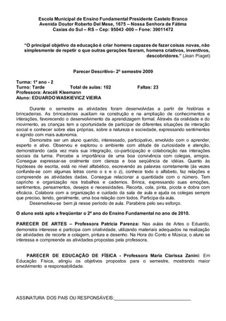 Escola Municipal de Ensino Fundamental Presidente Castelo Branco
Avenida Doutor Roberto Del Mese, 1675 – Nossa Senhora de Fátima
Caxias do Sul – RS – Cep: 95043 -000 – Fone: 39011472
“O principal objetivo da educação é criar homens capazes de fazer coisas novas, não
simplesmente de repetir o que outras gerações fizeram, homens criativos, inventivos,
descobridores.” (Jean Piaget)
Parecer Descritivo- 2º semestre 2009
Turma: 1º ano - 2
Turno: Tarde Total de aulas: 102 Faltas: 23
Professora: Aracéli Kleemann
Aluno: EDUARDO WASKIEVICZ VIEIRA
Durante o semestre as atividades foram desenvolvidas a partir de histórias e
brincadeiras. As brincadeiras auxiliam na construção e na ampliação de conhecimentos e
interações, favorecendo o desenvolvimento da aprendizagem formal. Através da oralidade e do
movimento, as crianças tem a oportunidade de participar de diferentes situações de interação
social e conhecer sobre elas próprias, sobre a natureza e sociedade, expressando sentimentos
e agindo com mais autonomia.
Demonstra ser um aluno querido, interessado, participativo, envolvido com o aprender,
esperto e ativo. Observou e explorou o ambiente com atitude de curiosidade e atenção,
demonstrando cada vez mais sua integração, co-participação e colaboração nas interações
sociais da turma. Percebe a importância de uma boa convivência com colegas, amigos.
Consegue expressar-se oralmente com clareza e boa seqüência de idéias. Quanto às
hipóteses de escrita, está no nível alfabético, escrevendo as palavras corretamente (às vezes
confunde-se com algumas letras como o s e o z), conhece todo o alfabeto, faz relações e
compreende as atividades dadas. Consegue relacionar a quantidade com o número. Tem
capricho e organização nos trabalhos e cadernos. Brinca, expressando suas emoções,
sentimentos, pensamentos, desejos e necessidades. Recorta, cola, pinta, picota e dobra com
eficácia. Colabora com a organização e cuidado da sala de aula e ajuda os colegas sempre
que preciso, tendo, geralmente, uma boa relação com todos. Participa da aula.
Desenvolveu-se bem já nesse período de aula. Parabéns pelo seu esforço.
O aluno está apto a freqüentar o 2ª ano do Ensino Fundamental no ano de 2010.
PARECER DE ARTES – Professora Patrícia Parenza: Nas aulas de Artes o Eduardo,
demonstra interesse e participa com criatividade, utilizando materiais adequados na realização
de atividades de recorte e colagem, pintura e desenho. Na Hora do Conto e Música, o aluno se
interessa e compreende as atividades propostas pela professora.
PARECER DE EDUCAÇÃO DE FÍSICA - Professora Maria Clarissa Zanini: Em
Educação Física, atingiu os objetivos propostos para o semestre, mostrando maior
envolvimento e responsabilidade.
ASSINATURA DOS PAIS OU RESPONSÁVEIS:______________________________
 
