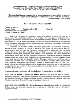Escola Municipal de Ensino Fundamental Presidente Castelo Branco
Avenida Doutor Roberto Del Mese, 1675 – Nossa Senhora de Fátima
Caxias do Sul – RS – Cep: 95043 -000 – Fone: 39011472
“O principal objetivo da educação é criar homens capazes de fazer coisas novas, não
simplesmente de repetir o que outras gerações fizeram, homens criativos, inventivos,
descobridores.” (Jean Piaget)
Parecer Descritivo- 2º semestre 2009
Turma: 1º ano - 2
Turno: Tarde Total de aulas: 102 Faltas: 09
Professora: Aracéli Kleemann
Aluno: FABRÍCIO DA SILVA
Durante o semestre as atividades foram desenvolvidas a partir de histórias e
brincadeiras. As brincadeiras auxiliam na construção e na ampliação de conhecimentos e
interações, favorecendo o desenvolvimento da aprendizagem formal. Através da oralidade e do
movimento, as crianças tem a oportunidade de participar de diferentes situações de interação
social e conhecer sobre elas próprias, sobre a natureza e sociedade, expressando sentimentos
e agindo com mais autonomia.
Demonstra ser um aluno querido, interessado, participativo, envolvido com o aprender,
esperto e ativo. Observou e explorou o ambiente com atitude de curiosidade e atenção,
demonstrando cada vez mais sua integração, co-participação e colaboração nas interações
sociais da turma. Percebe a importância de uma boa convivência com colegas, amigos.
Consegue expressar-se oralmente, com clareza e boa seqüência de idéias. Quanto às
hipóteses de escrita, está no nível pré-silábico, registrando várias letras aleatórias para cada
palavra, ainda não conhece todo o alfabeto, faz algumas relações e precisa perguntar várias
vezes para compreender as atividades dadas. Consegue relacionar a quantidade com o
número até o número cinco. Tem organização nos trabalhos e cadernos. Brinca, expressando
suas emoções, sentimentos, pensamentos, desejos e necessidades. Recorta, cola, pinta,
picota e dobra com eficácia. Colabora com a organização e cuidado da sala de aula e ajuda os
colegas sempre que preciso. Participa da aula. Desenvolveu-se bem já nesse período de aula.
Continue dedicando-se.
O aluno está apto a freqüentar o 2ª ano do Ensino Fundamental no ano de 2010.
PARECER DE ARTES – Professora Patrícia Parenza: Nas aulas de artes o Fabrício,
demonstra interesse e participa com criatividade, utilizando materiais adequados na realização
de atividades de recorte e colagem, pintura e desenho. Na Hora do Conto e Música, o aluno se
interessa e compreende as atividades propostas pela professora.
PARECER DE EDUCAÇÃO DE FÍSICA - Professora Maria Clarissa Zanini: Em Educação
Física, atingiu os objetivos propostos para o semestre, mostrando maior envolvimento e
responsabilidade.
ASSINATURA DOS PAIS OU RESPONSÁVEIS:______________________________
 