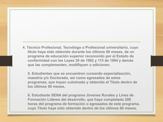 4. Técnico Profesional, Tecnólogo o Profesional universitario, cuyo
título haya sido obtenido durante los últimos 60 meses, de un
programa de educación superior reconocido por el Estado de
conformidad con las Leyes 30 de 1992 y 115 de 1994 y demás
que las complementen, modifiquen o adicionen.
5. Estudiantes que se encuentren cursando especialización,
maestría y/o Doctorado, así como egresados de estos
programas, que hayan culminado y obtenido el Titulo dentro de
los últimos 60 meses.
6. Estudiante SENA del programa Jóvenes Rurales y Línea de
Formación Lideres del desarrollo, que haya completado 200
horas del programa de formación o egresados de este programa.
cuyo Título haya sido obtenido dentro de los últimos 60 meses.
 