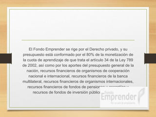 El Fondo Emprender se rige por el Derecho privado, y su
presupuesto está conformado por el 80% de la monetización de
la cuota de aprendizaje de que trata el artículo 34 de la Ley 789
de 2002, así como por los aportes del presupuesto general de la
nación, recursos financieros de organismos de cooperación
nacional e internacional, recursos financieros de la banca
multilateral, recursos financieros de organismos internacionales,
recursos financieros de fondos de pensiones y cesantías y
recursos de fondos de inversión públicos y privados.
 
