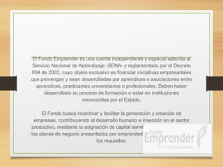 El Fondo Emprender es una cuenta independiente y especial adscrita al
Servicio Nacional de Aprendizaje -SENA- y reglamentado por el Decreto
934 de 2003, cuyo objeto exclusivo es financiar iniciativas empresariales
que provengan y sean desarrolladas por aprendices o asociaciones entre
aprendices, practicantes universitarios o profesionales. Deben haber
desarrollado su proceso de formación o estar en instituciones
reconocidas por el Estado.
El Fondo busca incentivar y facilitar la generación y creación de
empresas, contribuyendo al desarrollo humano e inserción en el sector
productivo, mediante la asignación de capital semilla no reembolsables a
los planes de negocio presentados por emprendedores que cumplan con
los requisitos.
 
