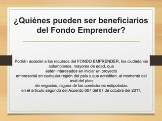 ¿Quiénes pueden ser beneficiarios
del Fondo Emprender?
Podrán acceder a los recursos del FONDO EMPRENDER, los ciudadanos
colombianos, mayores de edad, que
estén interesados en iniciar un proyecto
empresarial en cualquier región del país y que acrediten, al momento del
aval del plan
de negocios, alguna de las condiciones estipuladas
en el articulo segundo del Acuerdo 007 del 07 de octubre del 2011.
 
