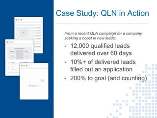 Case Study: QLN in Action
11
From a recent QLN campaign for a company
seeking a boost in new leads:
• 12,000 qualified leads
delivered over 60 days
• 10%+ of delivered leads
filled out an application
• 200% to goal (and counting)
 