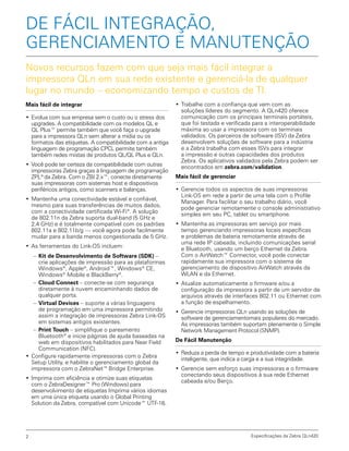 Mais fácil de integrar
•	Evolua com sua empresa sem o custo ou o stress dos
upgrades. A compatibilidade com os modelos QL e
QL Plus™ permite também que você faça o upgrade
para a impressora QLn sem alterar a mídia ou os
formatos das etiquetas. A compatibilidade com a antiga
linguagem de programação CPCL permite também
também redes mistas de produtos QL/QL Plus e QLn.
•	Você pode ter certeza da compatibilidade com outras
impressoras Zebra graças à linguagem de programação
ZPL®
da Zebra. Com o ZBI 2.x™, conecte diretamente
suas impressoras com sistemas host e dispositivos
periféricos antigos, como scanners e balanças.
•	Mantenha uma conectividade estável e confiável,
mesmo para suas transferências de muitos dados,
com a conectividade certificada Wi-Fi®
. A solução
de 802.11n da Zebra suporta dual-band (5 GHz e
2,4 GHz) e é totalmente compatível com os padrões
802.11a e 802.11b/g — você agora pode facilmente
mudar para a banda menos congestionada de 5 GHz.
•	As ferramentas do Link-OS incluem:
–– Kit de Desenvolvimento de Software (SDK) –
crie aplicações de impressão para as plataformas
Windows®
, Apple®
, Android™, Windows®
CE,
Windows®
Mobile e BlackBerry®
.
–– Cloud Connect – conecte-se com segurança
diretamente à nuvem encaminhando dados de
qualquer porta.
–– Virtual Devices – suporte a várias linguagens
de programação em uma impressora permitindo
assim a integração de impressoras Zebra Link-OS
em sistemas antigos existentes.
–– Print Touch – simplifique o pareamento
Bluetooth®
e inicie páginas de ajuda baseadas na
web em dispositivos habilitados para Near Field
Communication (NFC).
•	Configure rapidamente impressoras com o Zebra
Setup Utility, e habilite o gerenciamento global da
impressora com o ZebraNet™ Bridge Enterprise.
•	Imprima com eficiência e otimize suas etiquetas
com o ZebraDesigner™ Pro (Windows) para
desenvolvimento de etiquetas Imprima vários idiomas
em uma única etiqueta usando o Global Printing
Solution da Zebra, compatível com Unicode™ UTF-16.
Novos recursos fazem com que seja mais fácil integrar a
impressora QLn em sua rede existente e gerenciá-la de qualquer
lugar no mundo – economizando tempo e custos de TI.
DE FÁCIL INTEGRAÇÃO,
GERENCIAMENTO E MANUTENÇÃO
•	Trabalhe com a confiança que vem com as
soluções líderes do segmento. A QLn420 oferece
comunicação com os principais terminais portáteis,
que foi testada e verificada para a interoperabilidade
máxima ao usar a impressora com os terminais
validados. Os parceiros de software (ISV) da Zebra
desenvolvem soluções de software para a indústria
e a Zebra trabalha com esses ISVs para integrar
a impressão e outras capacidades dos produtos
Zebra. Os aplicativos validados pela Zebra podem ser
encontrados em zebra.com/validation.
Mais fácil de gerenciar
•	Gerencie todos os aspectos de suas impressoras
Link-OS em rede a partir de uma tela com o Profile
Manager. Para facilitar o seu trabalho diário, você
pode gerenciar remotamente o console administrativo
simples em seu PC, tablet ou smartphone.
•	Mantenha as impressoras em serviço por mais
tempo gerenciando impressoras locais específicas
e problemas de bateria remotamente através de
uma rede IP cabeada, incluindo comunicações serial
e Bluetooth, usando um berço Ethernet da Zebra.
Com o AirWatch™ Connector, você pode conectar
rapidamente sua impressora com o sistema de
gerenciamento de dispositivo AirWatch através da
WLAN e da Ethernet.
•	Atualize automaticamente o firmware e/ou a
configuração da impressora a partir de um servidor de
arquivos através de interfaces 802.11 ou Ethernet com
a função de espelhamento.
•	Gerencie impressoras QLn usando as soluções de
software de gerenciamentomais populares do mercado.
As impressoras também suportam plenamente o Simple
Network Management Protocol (SNMP).
De Fácil Manutenção
•	Reduza a perda de tempo e produtividade com a bateria
inteligente, que indica a carga e a sua integridade.
•	Gerencie sem esforço suas impressoras e o firmware
conectando seus dispositivos à sua rede Ethernet
cabeada e/ou Berço.
Especificações da Zebra QLn4202
 