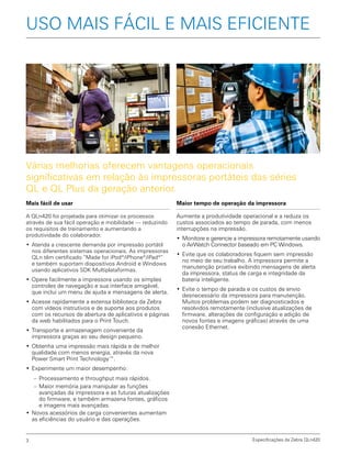 Especificações da Zebra QLn4203
Mais fácil de usar
A QLn420 foi projetada para otimizar os processos
através de sua fácil operação e mobilidade — reduzindo
os requisitos de treinamento e aumentando a
produtividade do colaborador.
•	Atenda a crescente demanda por impressão portátil
nos diferentes sistemas operacionais. As impressoras
QLn têm certificado “Made for iPod®
/iPhone®
/iPad®
”
e também suportam dispositivos Android e Windows
usando aplicativos SDK Multiplataformas.
•	Opere facilmente a impressora usando os simples
controles de navegação e sua interface amigável,
que inclui um menu de ajuda e mensagens de alerta.
•	Acesse rapidamente a extensa biblioteca da Zebra
com vídeos instrutivos e de suporte aos produtos
com os recursos de abertura de aplicativos e páginas
da web habilitados para o Print Touch.
•	Transporte e armazenagem conveniente da
impressora graças ao seu design pequeno.
•	Obtenha uma impressão mais rápida e de melhor
qualidade com menos energia, através da nova
Power Smart Print Technology™.
•	Experimente um maior desempenho:
–– Processamento e throughput mais rápidos.
–– Maior memória para manipular as funções
avançadas da impressora e as futuras atualizações
do firmware, e também armazena fontes, gráficos
e imagens mais avançadas.
•	Novos acessórios de carga convenientes aumentam
as eficiências do usuário e das operações.
Várias melhorias oferecem vantagens operacionais
significativas em relação às impressoras portáteis das séries
QL e QL Plus da geração anterior.
USO MAIS FÁCIL E MAIS EFICIENTE
Maior tempo de operação da impressora
Aumente a produtividade operacional e a reduza os
custos associados ao tempo de parada, com menos
interrupções na impressão.
•	Monitore e gerencie a impressora remotamente usando
o AirWatch Connector baseado em PC Windows.
•	Evite que os colaboradores fiquem sem impressão
no meio de seu trabalho. A impressora permite a
manutenção proativa exibindo mensagens de alerta
da impressora, status de carga e integridade da
bateria inteligente.
•	Evite o tempo de parada e os custos de envio
desnecessário da impressora para manutenção.
Muitos problemas podem ser diagnosticados e
resolvidos remotamente (inclusive atualizações de
firmware, alterações de configuração e adição de
novos fontes e imagens gráficas) através de uma
conexão Ethernet.
 