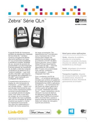 Zebra®
Série QLn™
A popular família de impressoras
portáteis de etiquetas por impressão
térmica direta QL™ da Zebra
construiu uma gama de clientes
altamente satisfeitos com base
em sua comprovada durabilidade
e resistência a quedas, facilidade
de uso, recursos de aumento de
produtividade e sua fácil integração.
A terceira geração de impressoras
QL da Zebra, a série QLn estende
os benefícios da plataforma QL à
“enésima” potência — quer você
escolha a QLn220™ para larguras
de impressão até 2 polegadas ou a
QLn320™ para impressão com
3 polegadas de largura.
O revestimento de borracha e o
display de vidro temperado da
impressora — juntamente com
seu simples design — fazem com
que ela seja mais durável do que
nunca. Essas impressoras podem
aumentar a produtividade de
sua operação através do display
maior, mais nítido e mais fácil
de navegar, de uma impressão
mais rápida e de maior qualidade,
além de uma variedade de alertas
proativos que ajudam a manter
as impressoras funcionando
nas mãos dos colaboradores e
também de muitos acessórios
de carga convenientes. Seu
departamento de TI vai descobrir
que a impressora QLn é mais
intuitiva para integrar nas
plataformas existentes graças
ao ambiente Link-OS®
da Zebra.
Outros recursos, como o Zebra
Global Printing e desempenho
aprimorado da rede — incluindo
capacidade de LAN wireless
802.11n para uma conectividade
mais robusta, confiável e
alto throughput — tornam a
integração mais fácil.
Com o ambiente Link-OS da
Zebra — um ambiente operacional
inovador que combina um poderoso
Kit de Desenvolvimento de Software
Multiplataformas (SDK) e aplicativos
de software — as impressoras QLn
são fáceis de integrar, gerenciar e
manter a partir de qualquer lugar
no mundo. Habilitadas para Print
Touch™, essas impressoras Link‑OS
oferecem recursos de abertura
de aplicativos e páginas da web
usando Near Field Communication
(NFC), tornando fácil o acesso a
extensa base de conhecimentos da
Zebra com vídeos de instrução e
suporte aos produtos.
Ideal para estas aplicações
Varejo: etiquetas de prateleira,
etiquetas de remarcações,
etiquetas e marcadores de preços,
etiquetas de validade, etiquetas de
transferência ou devolução
Saúde: etiquetagem de amostras
e produtos farmacêuticos
Transporte e Logística: etiquetas
de remessa/recebimento, etiquetas
de paletes/caixas, etiquetas de
transferência de doca, etiquetas de
gerenciamento de armazém
Especificações da Série Zebra QLn 1
 