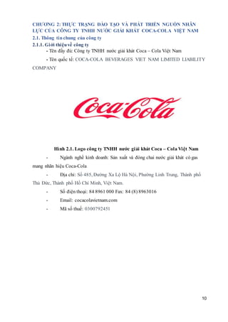 10
CHƯƠNG 2: THỰC TRẠNG ĐÀO TẠO VÀ PHÁT TRIỂN NGUỒN NHÂN
LỰC CỦA CÔNG TY TNHH NƯỚC GIẢI KHÁT COCA-COLA VIỆT NAM
2.1. Thông tinchung của công ty
2.1.1. Giới thiệuvề công ty
- Tên đầy đủ: Công ty TNHH nước giải khát Coca – Cola Việt Nam
- Tên quốc tế: COCA-COLA BEVERAGES VIET NAM LIMITED LIABILITY
COMPANY
Hình 2.1. Logo công ty TNHH nước giải khát Coca – Cola Việt Nam
- Ngành nghề kinh doanh: Sản xuất và đóng chai nước giải khát có gas
mang nhãn hiệu Coca-Cola
- Địa chỉ: Số 485, Đường Xa Lộ Hà Nội, Phường Linh Trung, Thành phố
Thủ Đức, Thành phố Hồ Chí Minh, Việt Nam.
- Số điện thoại: 84 8961 000 Fax: 84 (8) 8963016
- Email: cocacolavietnam.com
- Mã số thuế: 0300792451
 