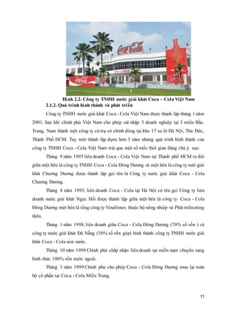 11
Hình 2.2. Công ty TNHH nước giải khát Coca – Cola Việt Nam
2.1.2. Quá trình hình thành và phát triển
Công ty TNHH nước giải khát Coca - Cola Việt Nam được thành lập tháng 1 năm
2001. Sau khi chính phủ Việt Nam cho phép sát nhập 3 doanh nghiệp tại 3 miền Bắc,
Trung, Nam thành một công ty có trụ sở chính đóng tại khu 17 xa lộ Hà Nội, Thủ Đức,
Thành Phố HCM. Tuy mới thành lập đựơc hơn 3 năm nhưng quá trình hình thành của
công ty TNHH Coca - Cola Việt Nam trải qua một số mốc thời gian đáng chú ý sau:
Tháng 9 năm 1995 liên doanh Coca - Cola Việt Nam tại Thành phố HCM ra đời
giữa một bên là công ty TNHH Coca - Cola Đông Dương và một bên là công ty nướ giải
khát Chương Dương được thành lập gọi tên là Công ty nước giải khát Coca - Cola
Chương Dương.
Tháng 8 năm 1995, liên doanh Coca - Cola tại Hà Nội có tên gọi Công ty liên
doanh nước giải khát Ngọc Hồi được thành lập giữa một bên là công ty Coca - Cola
Đông Dương một bên là tổng công ty Vinafirnex thuộc bộ nông nhiệp và Phát triểnnông
thôn.
Tháng 1 năm 1998, liên doanh giữa Coca - Cola Đông Dương (70% số vốn ) và
công ty nước giải khát Đà Nẵng (30% số vốn góp) hình thành công ty TNHH nước giải
khát Coca - Cola non nước.
Tháng 10 năm 1998 Chính phủ chấp nhận liên doanh tại miền nam chuyển sang
hình thức 100% vốn nước ngoài.
Tháng 3 năm 1999 Chính phủ cho phép Coca - Cola Đông Dương mua lại toàn
bộ cổ phần tại Coca - Cola Miền Trung.
 