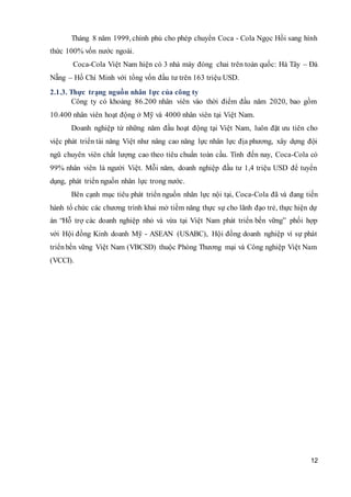 12
Tháng 8 năm 1999, chính phủ cho phép chuyển Coca - Cola Ngọc Hồi sang hình
thức 100% vốn nước ngoài.
Coca-Cola Việt Nam hiện có 3 nhà máy đóng chai trên toàn quốc: Hà Tây – Đà
Nẵng – Hồ Chí Minh với tổng vốn đầu tư trên 163 triệu USD.
2.1.3. Thực trạng nguồn nhân lực của công ty
Công ty có khoảng 86.200 nhân viên vào thời điểm đầu năm 2020, bao gồm
10.400 nhân viên hoạt động ở Mỹ và 4000 nhân viên tại Việt Nam.
Doanh nghiệp từ những năm đầu hoạt động tại Việt Nam, luôn đặt ưu tiên cho
việc phát triển tài năng Việt như nâng cao năng lực nhân lực địa phương, xây dựng đội
ngũ chuyên viên chất lượng cao theo tiêu chuẩn toàn cầu. Tính đến nay, Coca-Cola có
99% nhân viên là người Việt. Mỗi năm, doanh nghiệp đầu tư 1,4 triệu USD để tuyển
dụng, phát triển nguồn nhân lực trong nước.
Bên cạnh mục tiêu phát triển nguồn nhân lực nội tại, Coca-Cola đã và đang tiến
hành tổ chức các chương trình khai mở tiềm năng thực sự cho lãnh đạo trẻ, thực hiện dự
án “Hỗ trợ các doanh nghiệp nhỏ và vừa tại Việt Nam phát triển bền vững” phối hợp
với Hội đồng Kinh doanh Mỹ - ASEAN (USABC), Hội đồng doanh nghiệp vì sự phát
triểnbền vững Việt Nam (VBCSD) thuộc Phòng Thương mại và Công nghiệp Việt Nam
(VCCI).
 