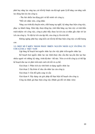 20
phát huy năng lực sáng tạo, cải tiến kỹ thuật của đội ngũ quản lý để nâng cao năng xuất
lao động làm lợi cho công ty.
- Thu hút nhiều lao động giỏi và hết mình với công ty.
*Đối với nhân viên, công nhân:
Nâng cao trình độ chuyên môn, chất lượng tay nghề, kỹ năng thực hiện công việc,
phục vụ khách hàng. Khơi dậy được động lực, tinh thần hăng say làm việc có tinh thần
trách nhịêm với công việc, công ty phải thấy được lợi ích của cá nhân gắn chặt với lợi
ích của công ty. Và đặt lợi ích của tập thể, của công ty lên trên hết.
Không ngừng phát huy sáng kiến cải tiến kỹ để thực hiện công việc có chất lượng
cao.
3.2. MỘT SỐ Ý KIẾN NHẰM PHÁT TRIỂN NGUỒN NHÂN LỰC Ở CÔNG TY
COCA-COLA VIỆT NAM
Lập bảng kế hoạch hoá nguồn nhân lực cho việc phát triển nguồn nhân lực
Kế hoạch hoá nguồn nhân lực xác định được nhu cầu đào tạo,cần đào tạo bao
nhiêu người với những kỹ năng, trình độ như¬ thế nào. Trên cơ sở đó công ty có thể lập
kế hoạch đào tạo và phát triển một cách chi tiết và cụ thể.
Giai đoạn 1: Phân tích các tình hình sử dụng nguồn nhân lực
Giai đoạn 2: Dự đoán về nhu cầu nhân lực của công ty
Giai đoạn 3: Cân đối giữa cung và cầu
Giai đọan 4: Xây dựng các giải pháp để thực hiện kế hoạch cho công ty
Công tác đánh giá thực hiện công việc (Đánh giá đối với nhân viên)
 