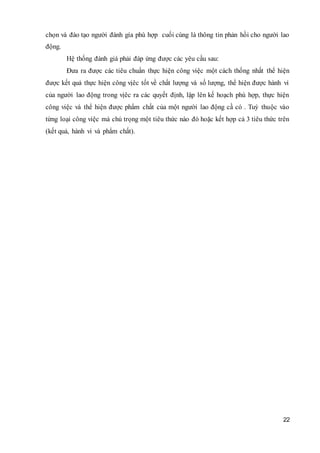 22
chọn và đào tạo người đánh gía phù hợp cuối cùng là thông tin phản hồi cho người lao
động.
Hệ thống đánh giá phải đáp ứng được các yêu cầu sau:
Đưa ra được các tiêu chuẩn thực hiện công việc một cách thống nhất thể hiện
được kết quả thực hiện công vịêc tốt về chất lượng và số lượng, thể hiện được hành vi
của người lao động trong vịêc ra các quyết định, lập lên kế hoạch phù hợp, thực hiện
công việc và thể hiện được phẩm chất của một người lao động cầ có . Tuỳ thuộc vào
từng loại công việc mà chú trọng một tiêu thức nào đó hoặc kết hợp cả 3 tiêu thức trên
(kết quả, hành vi và phẩm chất).
 