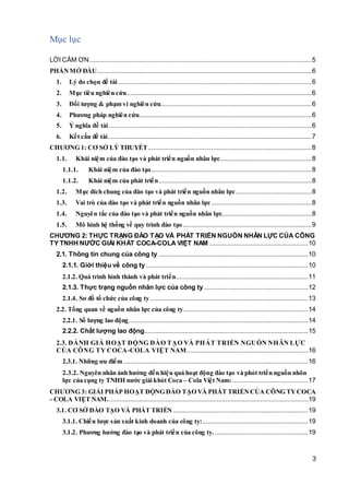 3
Mục lục
LỜI CẢM ƠN..............................................................................................................................5
PHẦNMỞ ĐẦU..........................................................................................................................6
1. Lý do chọn đề tài..............................................................................................................6
2. Mục tiêu nghiên cứu.........................................................................................................6
3. Đối tượng & phạm vi nghiên cứu......................................................................................6
4. Phương pháp nghiên cứu..................................................................................................6
5. Ý nghĩa đề tài ...................................................................................................................6
6. Kết cấu đề tài....................................................................................................................7
CHƯƠNG 1: CƠ SỞ LÝ THUYẾT.............................................................................................8
1.1. Khái niệm của đào tạo và phát triển nguồn nhân lực....................................................8
1.1.1. Khái niệm của đào tạo...........................................................................................8
1.1.2. Khái niệm của phát triển.......................................................................................8
1.2. Mục đích chung của đào tạo và phát triển nguồn nhân lực...........................................8
1.3. Vai trò của đào tạo và phát triển nguồn nhân lực.........................................................8
1.4. Nguyên tắc của đào tạo và phát triển nguồn nhân lực...................................................8
1.5. Mô hình hệ thống về quy trình đào tạo .........................................................................9
CHƯƠNG 2: THỰC TRẠNG ĐÀO TẠO VÀ PHÁT TRIỂN NGUỒN NHÂN LỰC CỦA CÔNG
TY TNHH NƯỚC GIẢI KHÁT COCA-COLA VIỆT NAM ........................................................10
2.1. Thông tin chung của công ty .....................................................................................10
2.1.1. Giới thiệu về công ty ............................................................................................10
2.1.2. Quá trình hình thành và phát triển...........................................................................11
2.1.3. Thực trạng nguồn nhân lực của công ty ...........................................................12
2.1.4. Sơ đồ tổ chức của công ty..........................................................................................13
2.2. Tổng quan về nguồn nhân lực của công ty.......................................................................14
2.2.1. Số lượng lao động......................................................................................................14
2.2.2. Chất lượng lao động.............................................................................................15
2.3. ĐÁNH GIÁ HOẠT ĐỘNG ĐÀO TẠO VÀ PHÁT TRIỂN NGUỒN NHÂN LỰC
CỦA CÔNG TY COCA-COLA VIỆT NAM.....................................................................16
2.3.1. Những ưu điểm.........................................................................................................16
2.3.2. Nguyên nhân ảnh hưởng đến hiệu quả hoạt động đào tạo và phỏt triển nguồn nhõn
lực của cụng ty TNHH nước giải khỏt Coca – Cola Việt Nam:...........................................17
CHƯƠNG 3: GIẢI PHÁP HOẠT ĐỘNG ĐÀO TẠO VÀ PHÁT TRIỂNCỦA CÔNG TYCOCA
- COLA VIỆT NAM..................................................................................................................19
3.1. CƠ SỞ ĐÀO TẠO VÀ PHÁT TRIỂN.............................................................................19
3.1.1. Chiến lược sản xuất kinh doanh của công ty:............................................................19
3.1.2. Phương hướng đào tạo và phát triển của công ty. .....................................................19
 