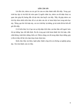 5
LỜI CẢM ƠN
Lời đầu tiên, nhóm em xin gửi lời cảm ơn chân thành nhất đến thầy. Trong quá
trình học tập và tìm hiều bộ môn quản lý nguồn nhân lực, nhóm em đã nhận được sự
quan tâm giúp đỡ, hướng dẫn rất tận tình, tâm huyết của thầy. Thầy đã giúp nhóm em
tích lũy thêm nhiều kiến thức để có cái nhìn sâu sắc và hoàn thiện hơn trong môn học
này. Thông qua bài tiểu luận này, em xin trình bày lại những gì mà mình đã tìm hiểu để
gửi đến thầy.
Có lẽ kiến thức là vô hạn mà sự tiếp nhận kiến thức của bản thân mỗi người luôn
tồn tại những hạn chế nhất định. Do đó, trong quá trình hoàn thành bài tiểu luận, chắc
chắn không tránh khỏi những thiếu sót. Nhóm chúng em rất mong nhận được những góp
ý đến từ thầy để bài tiểu luận được hoàn thiện hơn.
Kính chúc thầy sức khỏe, hạnh phúc thành công trên con đường sự nghiệp giáng
day. Xin trân thành cảm ơn thầy.
 