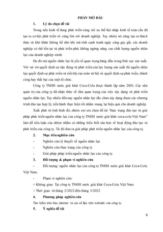 6
PHẦN MỞ ĐẦU
1. Lý do chọn đề tài
Trong nền kinh tế đang phát triển cùng với xu thế hội nhập kinh tế toàn cầu đã
tạo ra cơ hội phát triển vô cùng lớn với doanh nghiệp. Tuy nhiên nó cũng tạo ra thách
thức và khó khăn không hề nhỏ khi mà tính cạnh tranh ngày càng gay gắt, các doanh
nghiệp có thể tồn tại và phát triển phải không ngừng nâng cao chất lượng nguồn nhân
lực của doanh nghiệp mình.
Do đó mà nguồn nhân lực là yếu tố quan trọng hàng đầu trong lĩnh vực sản xuất.
Với vai trò quyết định sự vận động và phát triển của lực lượng sản xuất thì nguồn nhân
lực quyết định sự phát triển và tiến bộ của toàn xã hội và quyết định sự phát triển, thành
công hay thất bại của một tổ chức.
Công ty TNHH nước giải khát Coca-Cola được thành lập năm 2001. Các nhà
quản trị của công ty đã nhận thức về tầm quan trọng của việc xây dựng và phát triển
nguồn nhân lực. Tuy nhiên đếnnay nguồn nhân lực vẫn chưa xây dựng được các chương
trình đào tạo hợp lý, tiến hành thực hiện tốt nhằm mang lại hiệu quả cho doanh nghiệp
Xuất phát từ tình hình đó, nhóm em xin chọn đề tài “thực trạng đào tạo và giải
pháp phát triển nguồn nhân lực của công ty TNHH nước giải khát coca-cola Việt Nam”
làm đề tiểu luận của nhóm nhằm có những hiểu biết sâu hơn về hoạt động đào tạo và
phát triển của công ty. Từ đó đưa ra giải pháp phát triển nguồn nhân lực của công ty.
2. Mục tiêunghiên cứu
- Nghiên cứu lý thuyết về nguồn nhân lực
- Nghiên cứu thực trạng của công ty
- Giải pháp pháp triển nguồn nhân lực của công ty
3. Đối tượng & phạm vi nghiên cứu
- Đối tượng: nguồn nhân lực của công ty TNHH nước giải khát Coca-Cola
Việt Nam.
- Phạm vi nghiên cứu:
+ Không gian: Tại công ty TNHH nước giải khát Coca-Cola Việt Nam
+ Thời gian: từ tháng 2/2022 đến tháng 3/2022
4. Phương pháp nghiên cứu
Tìm kiếm trên báo, internet và các số liệu trên webside của công ty.
5. Ý nghĩa đề tài
 