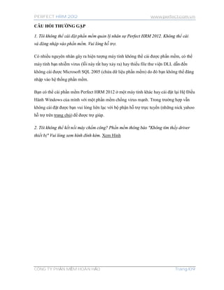 PERFECT HRM 2012 www.perfect.com.vn
CÔNG TY PHẦN MỀM HOÀN HẢO Trang 109
CÂU HỎI THƯỜNG GẶP
1. Tôi không thể cài đặt phần mềm quản lý nhân sự Perfect HRM 2012. Không thể cài
và đăng nhập vào phần mềm. Vui lòng hỗ trợ.
Có nhiều nguyên nhân gây ra hiện tượng máy tính không thể cài được phần mềm, có thể
máy tính bạn nhiễm virus (lỗi này rất hay xảy ra) hay thiếu file thư viện DLL dẫn đến
không cài được Microsoft SQL 2005 (chứa dữ liệu phần mềm) do đó bạn không thể đăng
nhập vào hệ thống phần mềm.
Bạn có thể cài phần mềm Perfect HRM 2012 ở một máy tính khác hay cài đặt lại Hệ Điều
Hành Windows của mình với một phần mềm chống virus mạnh. Trong trường hợp vẫn
không cài đặt được bạn vui lòng liên lạc với bộ phận hỗ trợ trực tuyến (những nick yahoo
hỗ trợ trên trang chủ) để được trợ giúp.
2. Tôi không thể kết nối máy chấm công? Phần mềm thông báo "Không tìm thấy driver
thiết bị" Vui lòng xem hình đính kèm. Xem Hình
 
