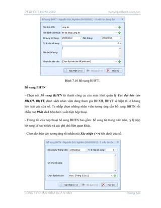 PERFECT HRM 2012 www.perfect.com.vn
CÔNG TY PHẦN MỀM HOÀN HẢO Trang 68
Hình 7.10 Bổ sung BHYT.
Bổ sung BHTN
- Chọn nút Bổ sung BHTN từ thanh công cụ của màn hình quản lý Các đợt báo cáo
BHXH, BHYT, danh sách nhân viên đang tham gia BHXH, BHYT sẽ hiện thị ở khung
bên trái của cửa sổ. Ta nhấp chọn những nhân viên tương ứng cần bổ sung BHTN rồi
nhấn nút Phát sinh bên dưới xuất hiện hộp thoại.
- Thông tin của hộp thoại bổ sung BHTN bao gồm: bổ sung từ tháng năm nào, tỷ lệ nộp
bổ sung là bao nhiêu và các ghi chú liên quan khác.
- Chọn đợt báo cáo tương ứng rồi nhấn nút Xác nhận (>>) bên dưới cửa sổ.
 