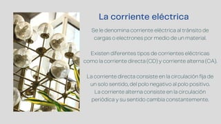 La corriente eléctrica
Se le denomina corriente eléctrica al tránsito de
cargas o electrones por medio de un material.
Existen diferentes tipos de corrientes eléctricas
como la corriente directa (CD) y corriente alterna (CA).
La corriente directa consiste en la circulación fija de
un solo sentido, del polo negativo al polo positivo.
La corriente alterna consiste en la circulación
periódica y su sentido cambia constantemente.
 
