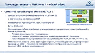 Производительность NetXtreme II – общий обзор 
• Семейство контролллеров Ethernet QL NX II : 
• Лучшая в отрасли производительность iSCSI и FCoE 
с разгрузкой на контроллерах HBA ; 
• Превосходная производительность и функционал 
Layer-2 Ethernet 
MAC / 
PHY 
(Up to 4 ports) 
H/W Parser 
Context eng. 
Queue Mgr. 
Classifier 
Context eng. 
Queue Mgr. 
• Экстремально гибкая платформа, открывающая путь к поддержке новых требований и 
новых технологий : 
• Аппаратная разгрузка при туннелировании ; 
• Новые требования к разделению ресурсов при виртуализации (NIC Partitioning) 
• Новые требования функций встроеннего коммутатора (EVB, VEPA, PF->PF, VF->VF и т.д.) 
• Низкое использование ЦП на всех видах нагрузок, оставляющее больше ресурсов для 
прикладных задач – увеличение производительности приложений, повышение 
плотности ВМ на физическом сервере. 
PCIe 
Storm Engine 1 
TX Buffer 
RX Buffer 
T 
x T 
x 
R 
x R 
x 
Storm Engine 0 
TX Buffer 
RX Buffer 
T 
x T 
x 
R 
x R 
x 
Management 
Processor 
H/W Parser 
Classifier 
Экстремально быстрая архитектура 
47 July 14 
 